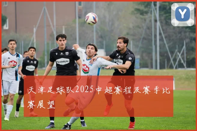 天津足球队2025中超赛程及赛季比赛展望