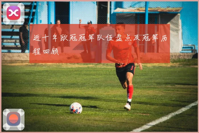 近十年欧冠冠军队伍盘点及冠军历程回顾