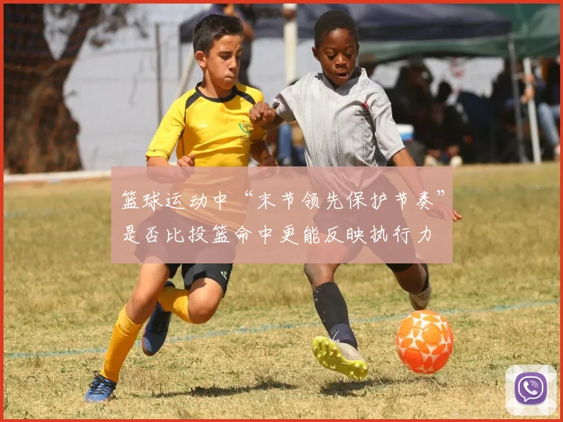 篮球运动中“末节领先保护节奏”是否比投篮命中更能反映执行力