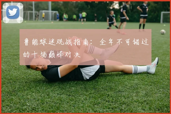 鲁能球迷观战指南：全年不可错过的十场巅峰对决