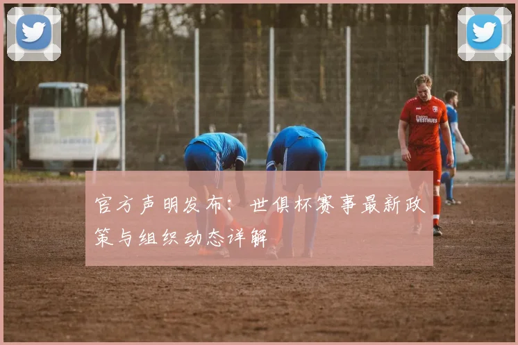 官方声明发布：世俱杯赛事最新政策与组织动态详解