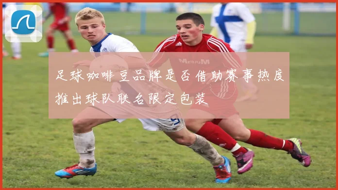 足球咖啡豆品牌是否借助赛事热度推出球队联名限定包装